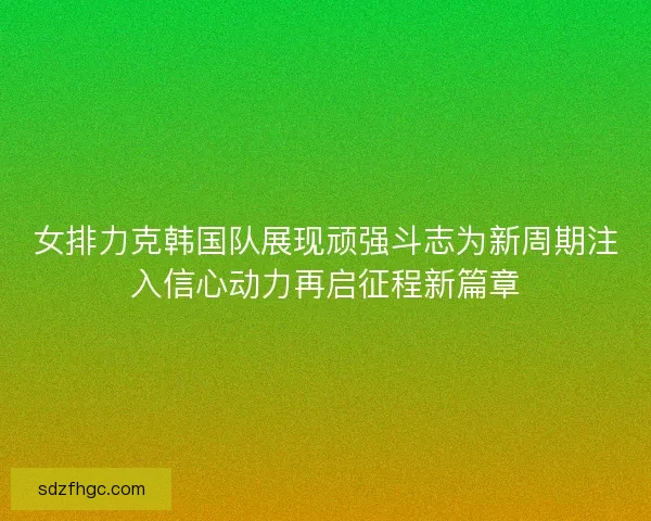 女排力克韩国队展现顽强斗志为新周期注入信心动力再启征程新篇章